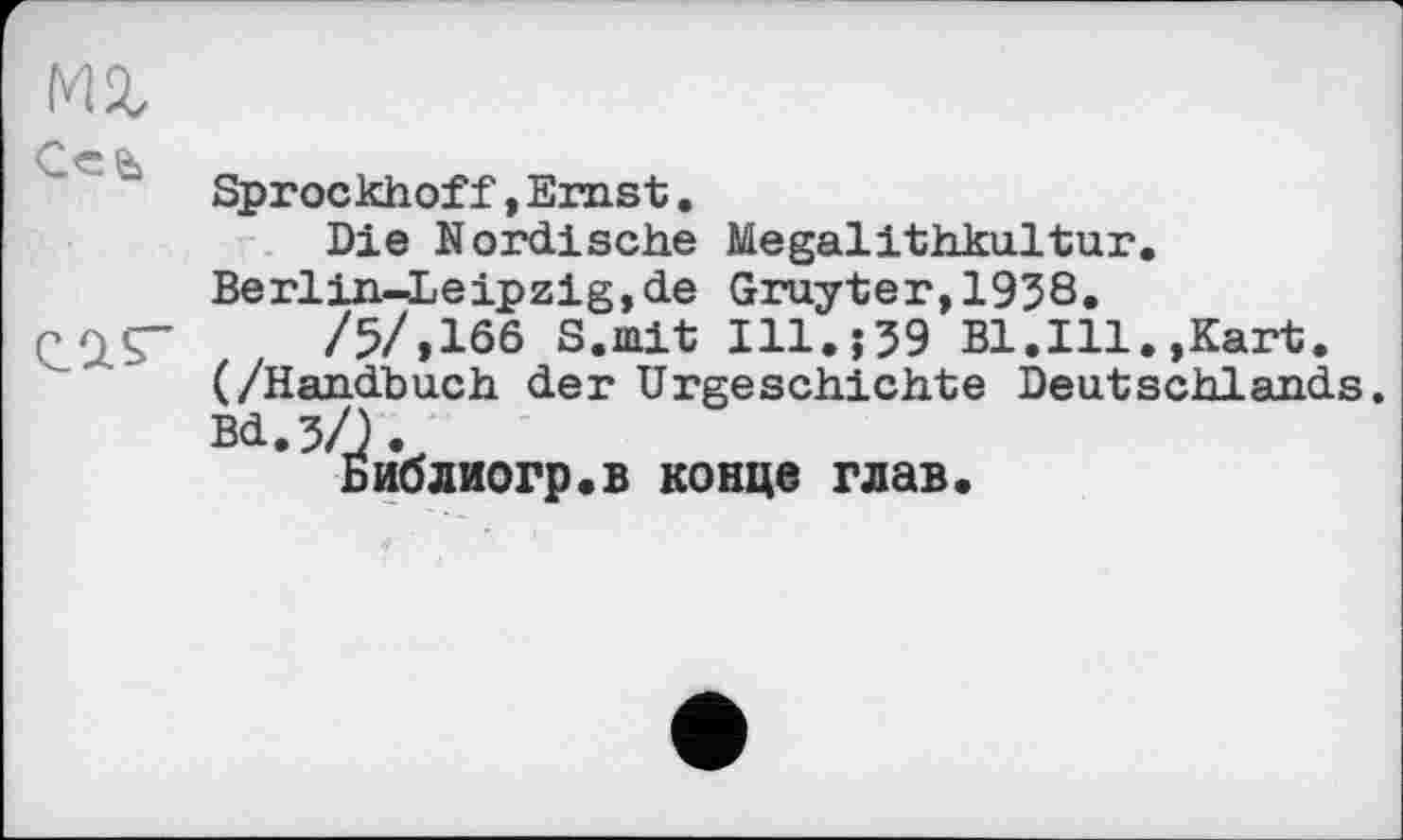 ﻿Sprockhoff, Emst.
Die Nordische Megalithkultur. Berlin-Leipzig,de Gruyter,1938.
/5/,166 S.mit I11.J39 Bl.Ill.,Kart. (/Handbuch der Urgeschichte Deutschlands.
Библиогр.в конце глав.